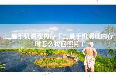 三星手机清理内存（三星手机清理内存时怎么找回照片）