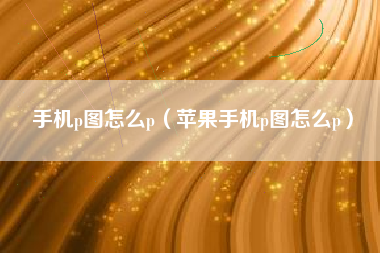 手机p图怎么p（苹果手机p图怎么p）