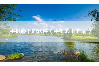 手机必下的软件（手机必下的app）