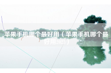 苹果手机哪个最好用（苹果手机哪个最好用2023）