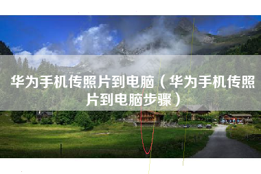 华为手机传照片到电脑（华为手机传照片到电脑步骤）