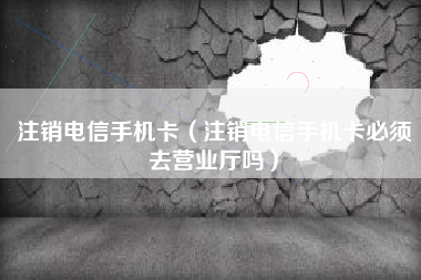 注销电信手机卡（注销电信手机卡必须去营业厅吗）