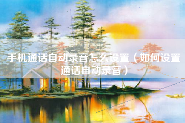 手机通话自动录音怎么设置（如何设置通话自动录音）