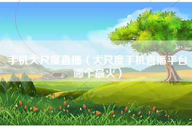 手机大尺度直播（大尺度手机直播平台哪个最火）