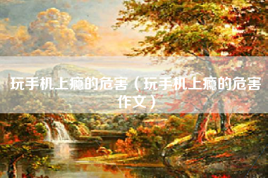 玩手机上瘾的危害（玩手机上瘾的危害作文）