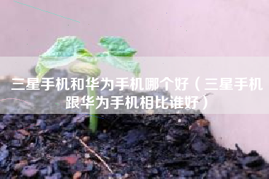三星手机和华为手机哪个好（三星手机跟华为手机相比谁好）