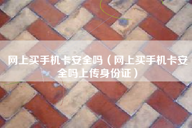 网上买手机卡安全吗（网上买手机卡安全吗上传身份证）