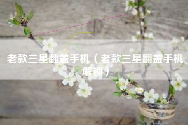 老款三星翻盖手机（老款三星翻盖手机解锁）