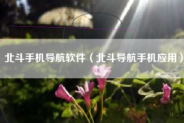 北斗手机导航软件（北斗导航手机应用）