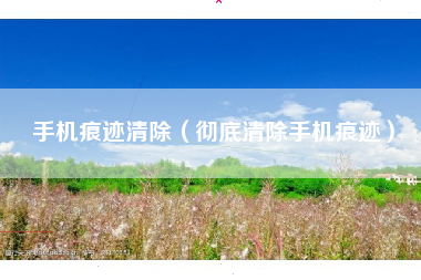 手机痕迹清除（彻底清除手机痕迹）