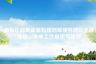 南海区自然资源和规划局领导团队全新亮相，未来工作展望与规划