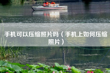手机可以压缩照片吗（手机上如何压缩照片）