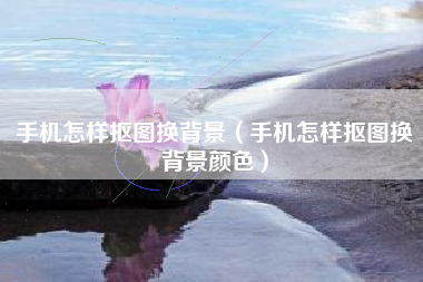 手机怎样抠图换背景（手机怎样抠图换背景颜色）