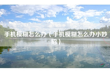 手机模糊怎么办（手机模糊怎么办小妙招）