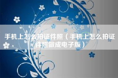 手机上怎么拍证件照（手机上怎么拍证件照做成电子版）