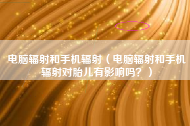 电脑辐射和手机辐射（电脑辐射和手机辐射对胎儿有影响吗？）