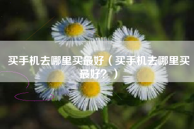 买手机去哪里买最好（买手机去哪里买最好？）