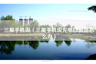 三星手机说（三星手机说充电口潮湿怎么办）