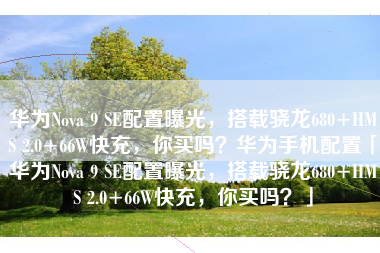 华为Nova 9 SE配置曝光，搭载骁龙680+HMS 2.0+66W快充，你买吗？华为手机配置「华为Nova 9 SE配置曝光，搭载骁龙680+HMS 2.0+66W快充，你买吗？」
