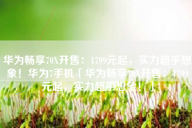 华为畅享70X开售：1799元起，实力超乎想象！华为7手机「华为畅享70X开售：1799元起，实力超乎想象！」