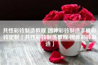 共性彩铃制造教程 团体彩铃制造手机彩铃定制「共性彩铃制造教程 团体彩铃制造」