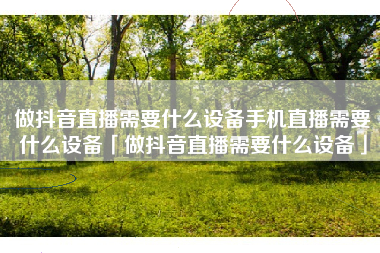 做抖音直播需要什么设备手机直播需要什么设备「做抖音直播需要什么设备」