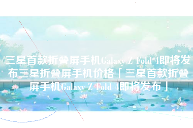 三星首款折叠屏手机Galaxy Z Fold 4即将发布三星折叠屏手机价格「三星首款折叠屏手机Galaxy Z Fold 4即将发布」
