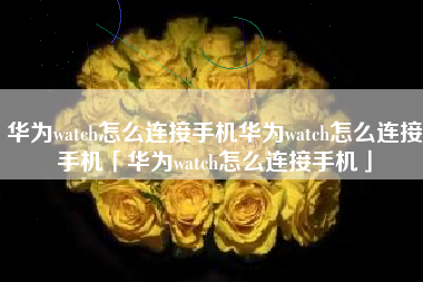 华为watch怎么连接手机华为watch怎么连接手机「华为watch怎么连接手机」