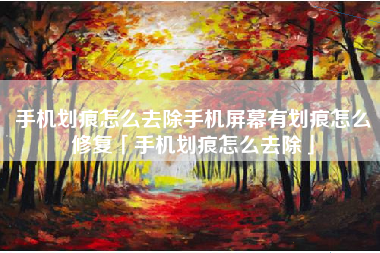 手机划痕怎么去除手机屏幕有划痕怎么修复「手机划痕怎么去除」
