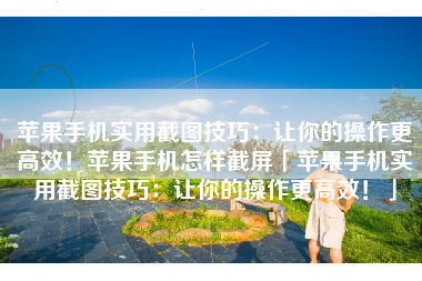 苹果手机实用截图技巧：让你的操作更高效！苹果手机怎样截屏「苹果手机实用截图技巧：让你的操作更高效！」