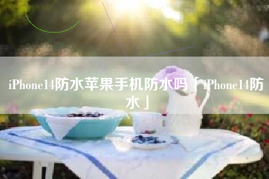 iPhone14防水苹果手机防水吗「iPhone14防水」