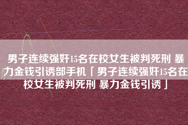 男子连续强奸15名在校女生被判死刑 暴力金钱引诱部手机「男子连续强奸15名在校女生被判死刑 暴力金钱引诱」