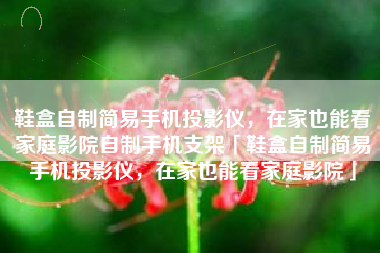 鞋盒自制简易手机投影仪，在家也能看家庭影院自制手机支架「鞋盒自制简易手机投影仪，在家也能看家庭影院」