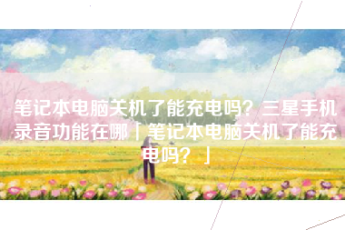 笔记本电脑关机了能充电吗？三星手机录音功能在哪「笔记本电脑关机了能充电吗？」