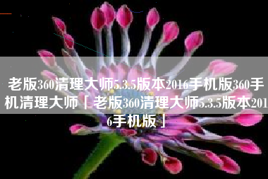 老版360清理大师5.3.5版本2016手机版360手机清理大师「老版360清理大师5.3.5版本2016手机版」