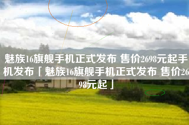 魅族16旗舰手机正式发布 售价2698元起手机发布「魅族16旗舰手机正式发布 售价2698元起」