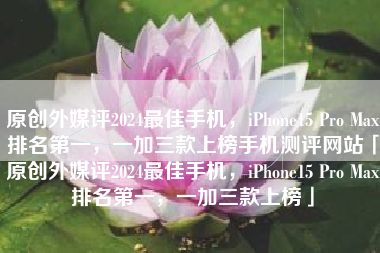 原创外媒评2024最佳手机，iPhone15 Pro Max排名第一，一加三款上榜手机测评网站「原创外媒评2024最佳手机，iPhone15 Pro Max排名第一，一加三款上榜」