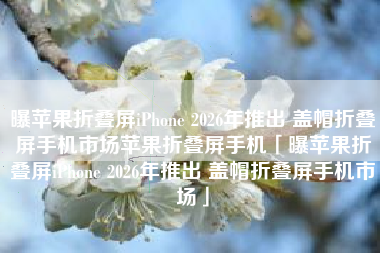 曝苹果折叠屏iPhone 2026年推出 盖帽折叠屏手机市场苹果折叠屏手机「曝苹果折叠屏iPhone 2026年推出 盖帽折叠屏手机市场」