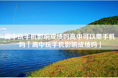 高中玩手机影响成绩吗高中可以带手机吗「高中玩手机影响成绩吗」