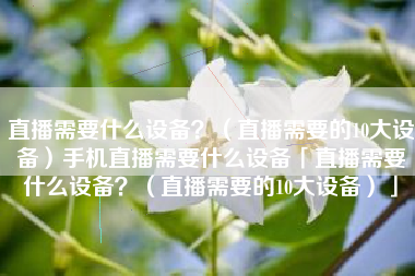 直播需要什么设备？（直播需要的10大设备）手机直播需要什么设备「直播需要什么设备？（直播需要的10大设备）」