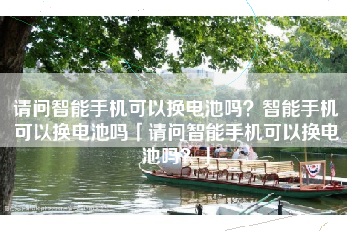 请问智能手机可以换电池吗？智能手机可以换电池吗「请问智能手机可以换电池吗？」