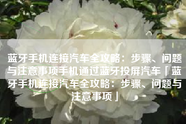 蓝牙手机连接汽车全攻略：步骤、问题与注意事项手机通过蓝牙投屏汽车「蓝牙手机连接汽车全攻略：步骤、问题与注意事项」
