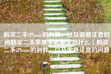 购买二手iPhone的利弊，以及需要注意的问题买二手苹果手机要注意什么「购买二手iPhone的利弊，以及需要注意的问题」