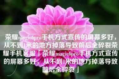 荣耀magic6pro手机方式宣传的屏幕多好，从不到1米的地方掉落导致前后全碎裂荣耀手机客服「荣耀magic6pro手机方式宣传的屏幕多好，从不到1米的地方掉落导致前后全碎裂」