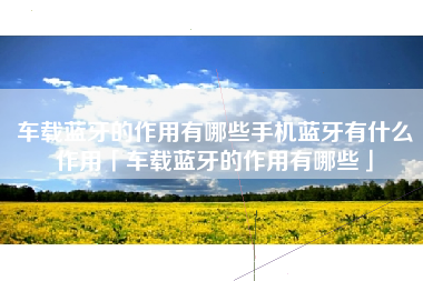 车载蓝牙的作用有哪些手机蓝牙有什么作用「车载蓝牙的作用有哪些」