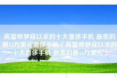 高富帅梦寐以求的十大奢侈手机 最贵的要13万美元奢侈手机「高富帅梦寐以求的十大奢侈手机 最贵的要13万美元」