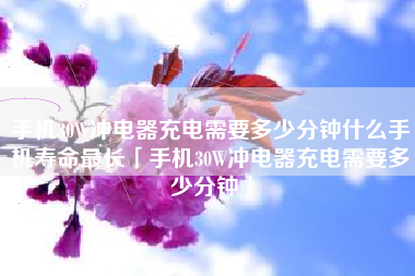 手机30W冲电器充电需要多少分钟什么手机寿命最长「手机30W冲电器充电需要多少分钟」