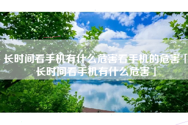 长时间看手机有什么危害看手机的危害「长时间看手机有什么危害」