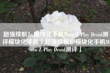 超强续航！模块化手机Moto Z Play Droid测评模块化手机「超强续航！模块化手机Moto Z Play Droid测评」