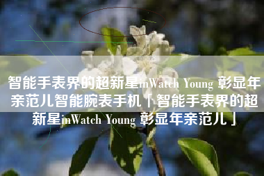 智能手表界的超新星inWatch Young 彰显年亲范儿智能腕表手机「智能手表界的超新星inWatch Young 彰显年亲范儿」